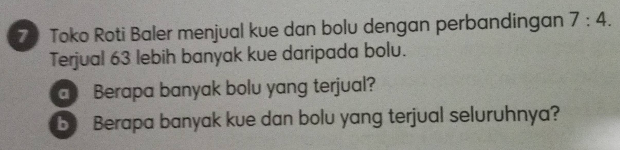 Toko Roti Baler menjual kue dan bolu dengan perbandingan 7:4. 
Terjual 63 lebih banyak kue daripada bolu. 
a Berapa banyak bolu yang terjual? 
b Berapa banyak kue dan bolu yang terjual seluruhnya?