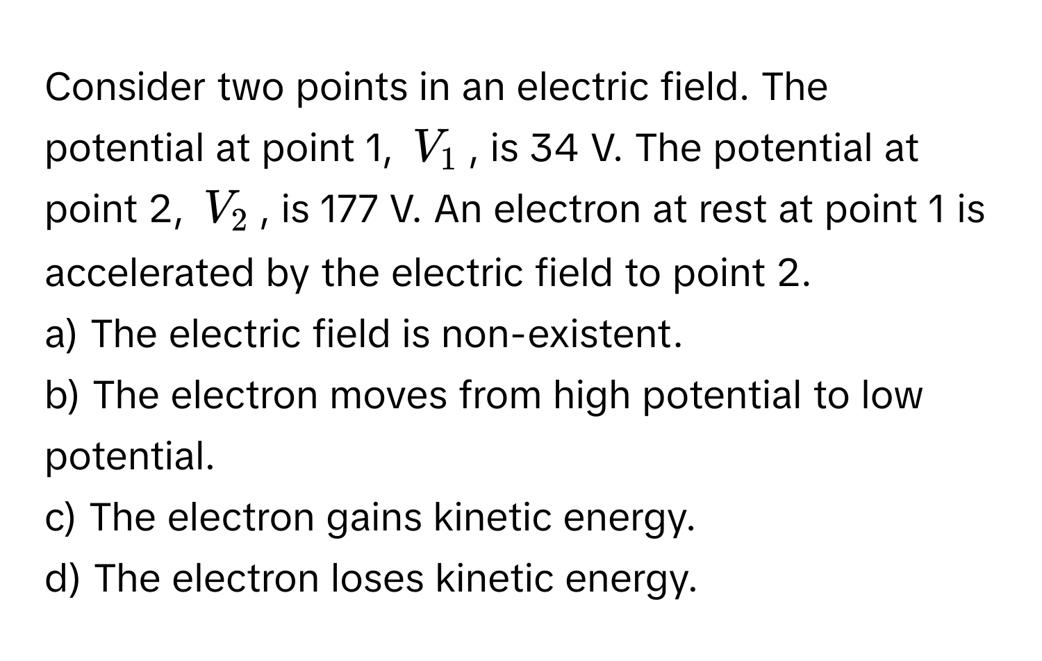 Consider two points in an electric field. The potential at point 1, $V_1$, is 34 V. The potential at point 2, $V_2$, is 177 V. An electron at rest at point 1 is accelerated by the electric field to point 2.

a) The electric field is non-existent.
b) The electron moves from high potential to low potential.
c) The electron gains kinetic energy.
d) The electron loses kinetic energy.