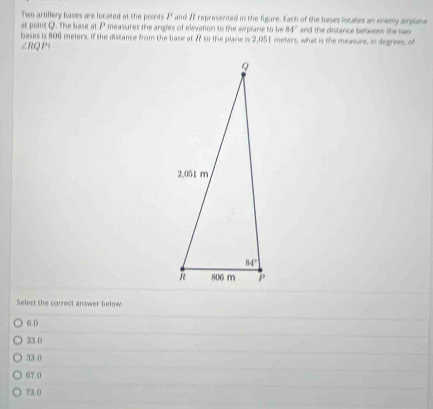 Two artillery bases are located at the points P and 7 represented in the figure. Each of the bases locates an enemy airplane
at point Q. The base at 1' measures the angles of elevation to the airplane to be 84° and the distance between the swo 
bases is 806 meters. If the distance from the base at 7 to the plane is 2,051 meters, what is the measure, in degrees, of
∠RQP?
Select the correct answer below:
6. 0
23.0
33.0
67.0
73.0