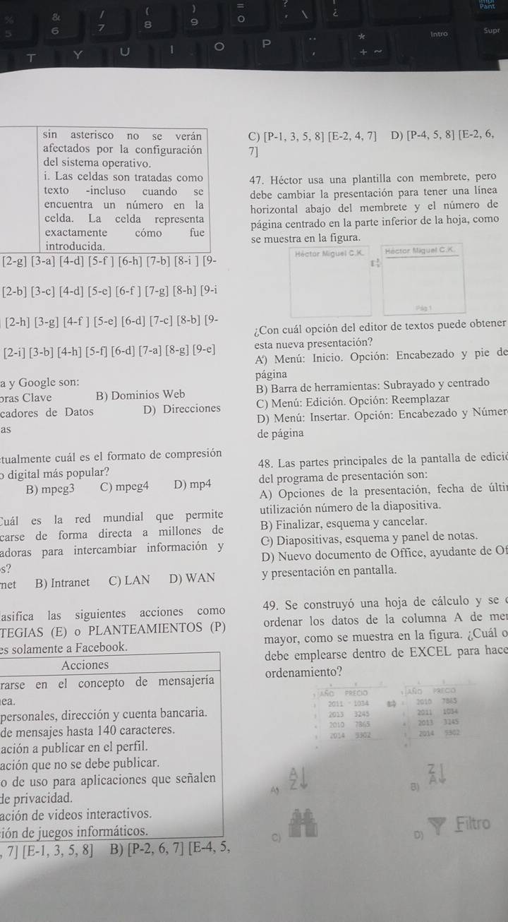 ) Pant
& /
6 7 8 9 。 
Supr
. . *
T Y U 1 C P Intro
. +
sin asterisco no se verán C) [P-1,3,5,8][E-2,4,7] D) [P-4,5,8][E-2,6,
afectados por la configuración 7]
del sistema operativo.
i. Las celdas son tratadas como 47. Héctor usa una plantilla con membrete, pero
texto -incluso cuando se debe cambiar la presentación para tener una línea
encuentra un número en la horizontal abajo del membrete y el número de
celda. La celda representa
exactamente cómo fue página centrado en la parte inferior de la hoja, como
introducida. se muestra en la figura.
Héctor Miguel C.K. Héctor Miguel C.K.
[2-g][3-a][4-d][5-f][6-h][7-b][8-i][9-
[2-b][3-c][4-d][5-e][6-f][7-g][8-h][9-i
pág 1
[2-h][3-g][4-f][5-e][6-d][7-c][8-b][9-
¿Con cuál opción del editor de textos puede obtener
esta nueva presentación?
[2-i][3-b][4-h][5-f][6-d][7-a][8-g][9-e] A) Menú: Inicio. Opción: Encabezado y pie de
a y Google son: página
bras Clave B) Dominios Web B) Barra de herramientas: Subrayado y centrado
cadores de Datos D) Direcciones C) Menú: Edición. Opción: Reemplazar
D) Menú: Insertar. Opción: Encabezado y Númer
as
de página
tualmente cuál es el formato de compresión
o digital más popular? 48. Las partes principales de la pantalla de edició
B) mpeg3 C) mpeg4 D) mp4 del programa de presentación son:
A) Opciones de la presentación, fecha de últi
Cuál es la red mundial que permite utilización número de la diapositiva.
carse de forma directa a millones de B) Finalizar, esquema y cancelar.
adoras para intercambiar información y C) Diapositivas, esquema y panel de notas.
D) Nuevo documento de Office, ayudante de Of
s?
net B) Intranet C) LAN D) WAN y presentación en pantalla.
asifica las siguientes acciones como 49. Se construyó una hoja de cálculo y se e
TEGIAS (E) o PLANTEAMIENTOS (P) ordenar los datos de la columna A de me
es solamente a Facebook. mayor, como se muestra en la figura. ¿Cuál o
Acciones debe emplearse dentro de EXCEL para hace
rarse en el concepto de mensajería ordenamiento?
ea.  Año Parc
, AñO PRECIO
personales, dirección y cuenta bancaria. 2011 - 1034 2013 3245 2010 7865
2011 1034
de mensajes hasta 140 caracteres. 2010 7865 2013 3245
ación a publicar en el perfil. 2014 9302 2014 5302
ación que no se debe publicar.
o de uso para aplicaciones que señalen 3
A
B)
de privacidad.
ación de videos interactivos.
ción de juegos informáticos. Filtro
C)
D)
7][E-1,3,5,8] B) [P-2,6,7][E-4,5,