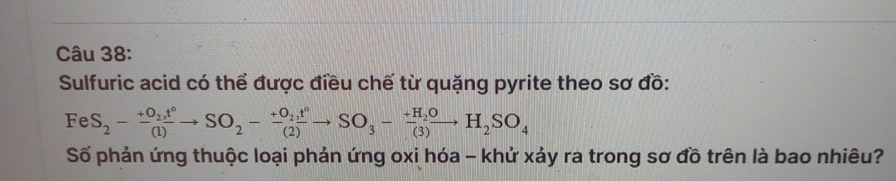 Sulfuric acid có thể được điều chế từ quặng pyrite theo sơ đồ:
FeS_2-frac +O_2t°(1)to SO_2-frac +O_2,t°(2)to SO_3-frac +H_2O(3)H_2SO_4
Số phản ứng thuộc loại phản ứng oxi hóa - khử xảy ra trong sơ đồ trên là bao nhiêu?