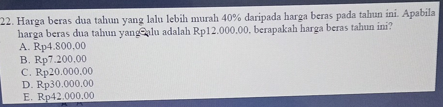 Harga beras dua tahun yang lalu lebih murah 40% daripada harga beras pada tahun ini. Apabila
harga beras dua tahun yangalu adalah Rp12.000.00. berapakah harga beras tahun ini?
A. Rp4.800,00
B. Rp7.200,00
C. Rp20.000,00
D. Rp30.000.00
E. Rp42.000.00