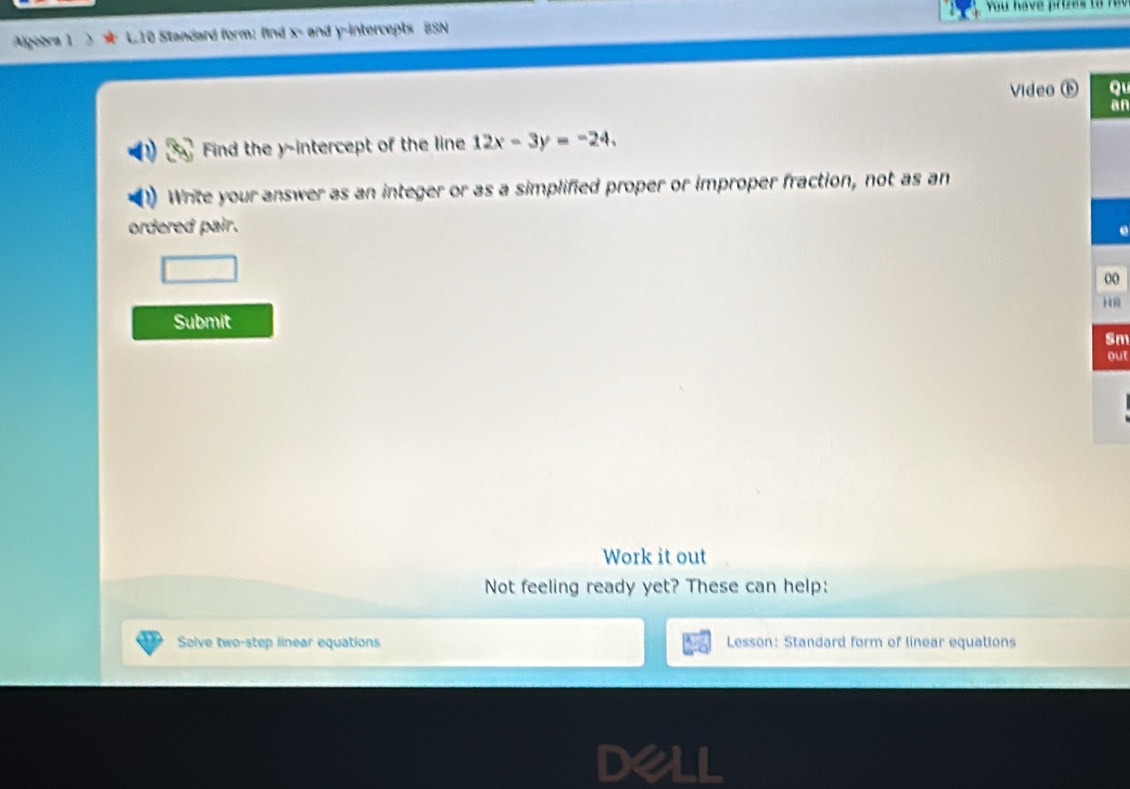 You have prires to r eu 
Ageèra 1 L10 Standard form: fnd x - and y-intercepts BSN 
Video ( Qu 
an 
Find the y-intercept of the line 12x-3y=-24. 
Write your answer as an integer or as a simplified proper or improper fraction, not as an 
ordered pair. 
0 
R 
Submit 
Sm 
out 
Work it out 
Not feeling ready yet? These can help: 
Solve two-step linear equations Lesson: Standard form of linear equations