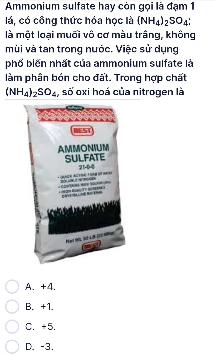 Ammonium sulfate hay còn gọi là đạm 1
lá, có công thức hóa học là (NH_4)_2SO_4; 
là một loại muối vô cơ màu trắng, không
mùi và tan trong nước. Việc sử dụng
phổ biến nhất của ammonium sulfate là
làm phân bón cho đất. Trong hợp chất
(NH_4)_2SO_4 , số oxi hoá của nitrogen là
BEST
AMMONIUM
SULFATE
21-0-0
- QUNGR ACTING FORM OF WATER
DOLUBLE NITRCGEN
* CONTAINS MIGH WLFUR (U
* IIOH QUALITY SCREENET
CRYESALLINE MAERE
Net Wt. S0 L.B (22.60ke)
A. +4.
B. +1.
C. +5.
D. -3.