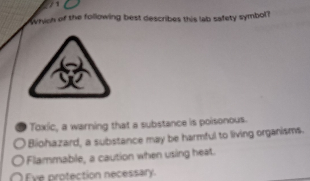 Which of the following best describes this lab safety symbol?
a Toxic, a warning that a substance is poisonous.
Biohazard, a substance may be harmful to living organisms.
Flammable, a caution when using heat.
Eve protection necessary.