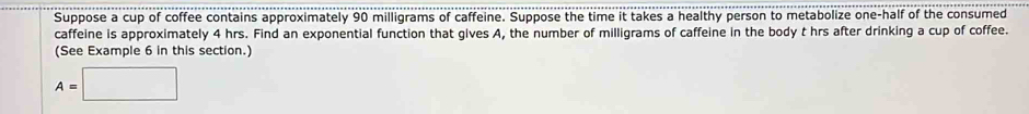 Suppose a cup of coffee contains approximately 90 milligrams of caffeine. Suppose the time it takes a healthy person to metabolize one-half of the consumed 
caffeine is approximately 4 hrs. Find an exponential function that gives A, the number of milligrams of caffeine in the body t hrs after drinking a cup of coffee. 
(See Example 6 in this section.)
A=□