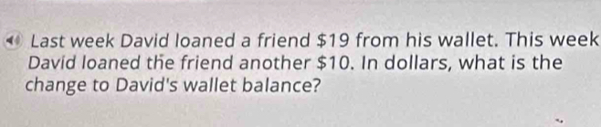 ◆ Last week David loaned a friend $19 from his wallet. This week
David loaned the friend another $10. In dollars, what is the 
change to David's wallet balance?