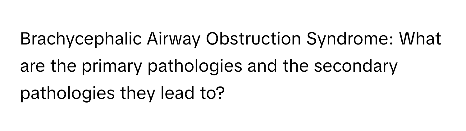 Brachycephalic Airway Obstruction Syndrome: What are the primary pathologies and the secondary pathologies they lead to?