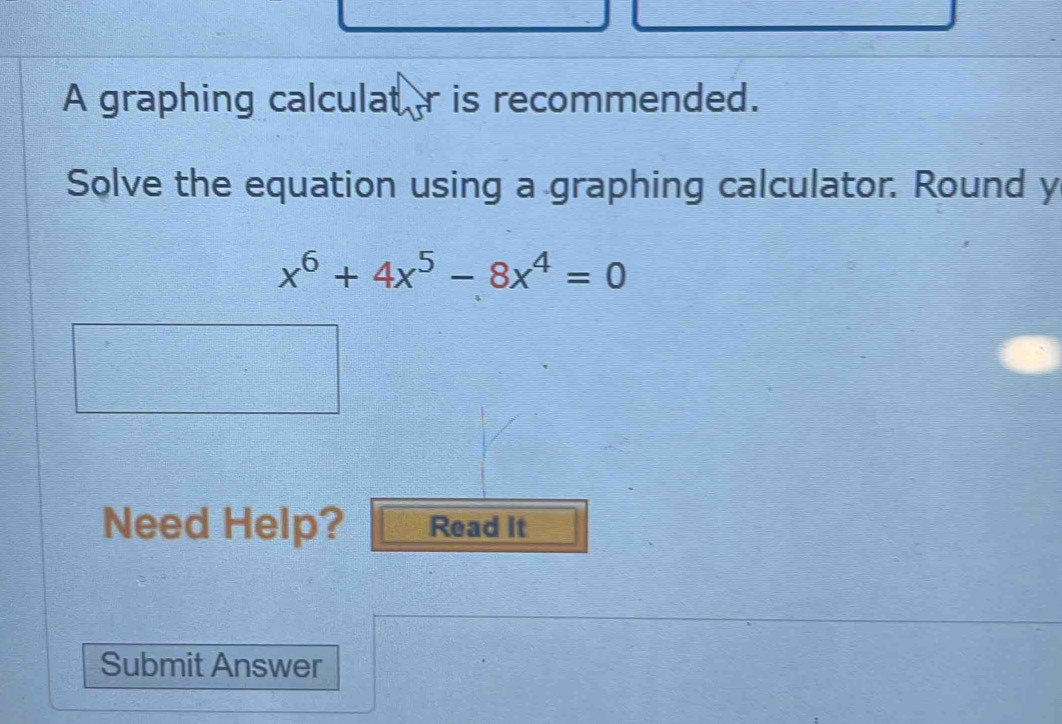 A graphing calculat r is recommended. 
Solve the equation using a graphing calculator. Round y
x^6+4x^5-8x^4=0
Need Help? Read It 
Submit Answer