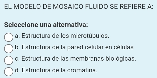 EL MODELO DE MOSAICO FLUIDO SE REFIERE A:
Seleccione una alternativa:
a. Estructura de los microtúbulos.
b. Estructura de la pared celular en células
c. Estructura de las membranas biológicas.
d. Estructura de la cromatina.