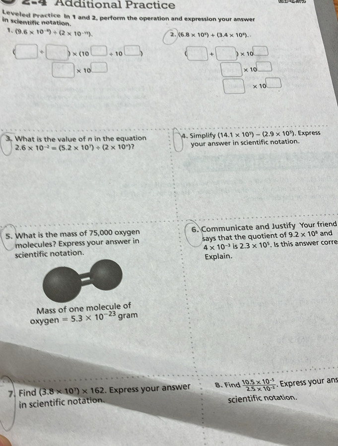 Ádditional Practice 
Leveled Practice In 1 and 2, perform the operation and expression your answer 
in scientific notation. 
1、 (9.6* 10^(-8))/ (2* 10^(-15)). 
2. (6.8* 10^6)+(3.4* 10^6)..
(□ / □ )* (10^(□)/ 10^(□)) (□ +□ )* 10^(□)
□ * 10^(□)
□ * 10^(□)
□ * 10^(□)
3. What is the value of n in the equation 4. Simplify (14.1* 10^5)-(2.9* 10^5). Express
2.6* 10^(-2)=(5.2* 10^7)/ (2* 10^n) ? your answer in scientific notation. 
5. What is the mass of 75,000 oxygen 6. Communicate and Justify Your friend and 
molecules? Express your answer in says that the quotient of 9.2* 10^8
scientific notation. 4* 10^(-3) is 2.3* 10^5. Is this answer corre 
Explain. 
Mass of one molecule of 
oxygen =5.3* 10^(-23)gram
7. Find (3.8* 10^7)* 162. Express your answer 8. Find  (10.5* 10^(-5))/2.5* 10^(-2) . Express your an 
in scientific notation. scientific notation.