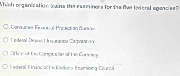 Which organization trains the examiners for the five federal agencies?
Consumer Financial Protection Bureau
Federal Deposit Insurance Corporation
Office of the Comptroller of the Currency
Federal Financial Institutions Examining Council