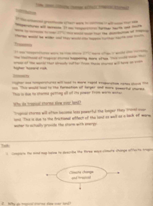 hoow sos comot be choee a foty tropital the rmu? 
If the ennances greentunte aftect were to continue it will wson that whe 
tamperatures will increuse. If yau tempenstonal further North and South 
here to inchomre to over ?C this would moon that the cistribution of Tropice 
shorms would be wider aad they would alto happen corther North and fouth 
H you tempenatores were to rive alove 27% C mere often it would also increse 
the boh hood of tropical storms happening more often. This could mean thrs 
eress of the world that alreally suffer from these storms will have an even 
higher hazard visk . 
Inbensity 
eagher sea temperatures will lead to more rapid evaporation rates above the 
sza. This would lead to the formation of larger and more powerful storms. 
This is due to storms getting all of its power from warm water 
Why do tropical storms slow over land? 
Tropical storms will often become less powerful the longer they travel over 
land. This is due to the frictional effect of the land as well as a lack of warm 
water to actually provide the storm with energy. 
Task: 
Complete the mind mop below to describe the three ways climate change affects tropic 
2. Why do trepical starms slow over land?