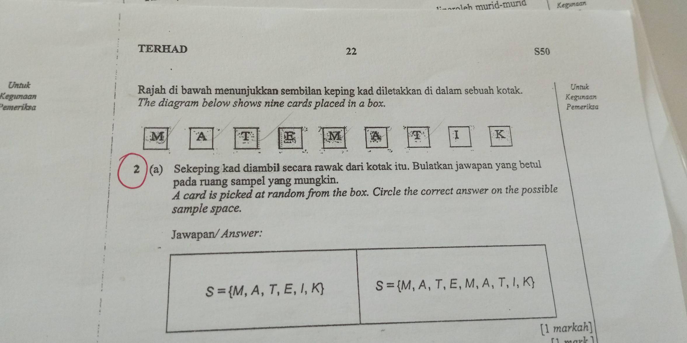 eroleh murid-murid Kegunaan 
TERHAD 
22 S50 
Untuk Untuk 
Rajah di bawah menunjukkan sembilan keping kad diletakkan di dalam sebuah kotak. 
Kegunaan Kegunaan 
The diagram below shows nine cards placed in a box. 
Pemeriksa Pemeriksa
M A
K
2 )(a) Sekeping kad diambil secara rawak dari kotak itu. Bulatkan jawapan yang betul 
pada ruang sampel yang mungkin. 
A card is picked at random from the box. Circle the correct answer on the possible 
sample space. 
Jawapan/Answer:
S= M,A,T,E,I,K
S= M,A,T,E,M,A,T,I,K
[1 markah]