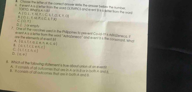 Choose the letter of the correct answer Write the answer before the number.
6. If event A is a letter from the word OLYMPICS and event B is a letter from the word
TOKYO. What is A∩ B 2
A.  O,L,Y,M,P,I,C,S,T,O,K,Y,O
B.  O,L,Y,M,P,I,C,S,T,K
C.  O,Y
D.   or empty
7, One of the vaccines used in the Philippines to prevent Covid-19 is AstraZeneca. If
event A is a letter from the word “AstraZeneca” and event B is the consonant. What
are the elements of event B?
A.  a,s,t,r,a,z,e,n,e,c,a
B.  a,s,t,t,z,en,c
C.  s,t,r,z,n,c
D.  a,e
8. Which of the following statement is true about union of an event?
A. It consists of all outcomes that are in A or in B or in both A and B.
B. It consists of all outcomes that are in both A and B.