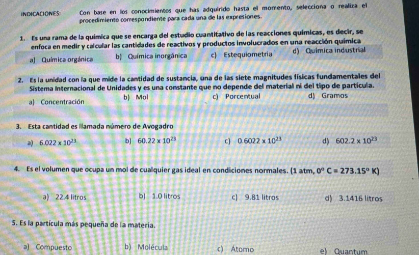 INDICACIONES: Con base en los conocimientos que has adquirido hasta el momento, selecciona o realiza el
procedimiento correspondiente para cada una de las expresiones.
1. Es una rama de la química que se encarga del estudio cuantitativo de las reacciones químicas, es decir, se
enfoca en medir y calcular las cantidades de reactivos y productos involucrados en una reacción química
a) Química orgánica b) Química inorgánica c) Estequiometria d) Química industrial
2. Es la unidad con la que mide la cantidad de sustancia, una de las siete magnitudes físicas fundamentales del
Sistema Internacional de Unidades y es una constante que no depende del material ni del tipo de partícula.
a) Concentración b) Mol c) Porcentual d) Gramos
3. Esta cantidad es llamada número de Avogadro
a) 6.022* 10^(23) b) 60.22* 10^(23) c) 0.6022* 10^(23) d) 602.2* 10^(23)
4. Es el volumen que ocupa un mol de cualquier gas ideal en condiciones normales. (1 atm, 0°C=273.15°K)
a) 22.4 litros b) 1.0 litros c) 9.81 litros d) 3.1416 litros
5. Es la partícula más pequeña de la materia.
a) Compuesto b) Molécula c) Átomo e) Quantum