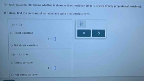 For each equation, determine whether it shows a direct variation (that is, shows directly proportional variables).
If it does, find the constant of variation and write it in simplest form.
16x=2x
 □ /□  
Direct variation × 5
k=□
Not direct variation
32x-4y=0
Direct varation
4=□
Not direct variation