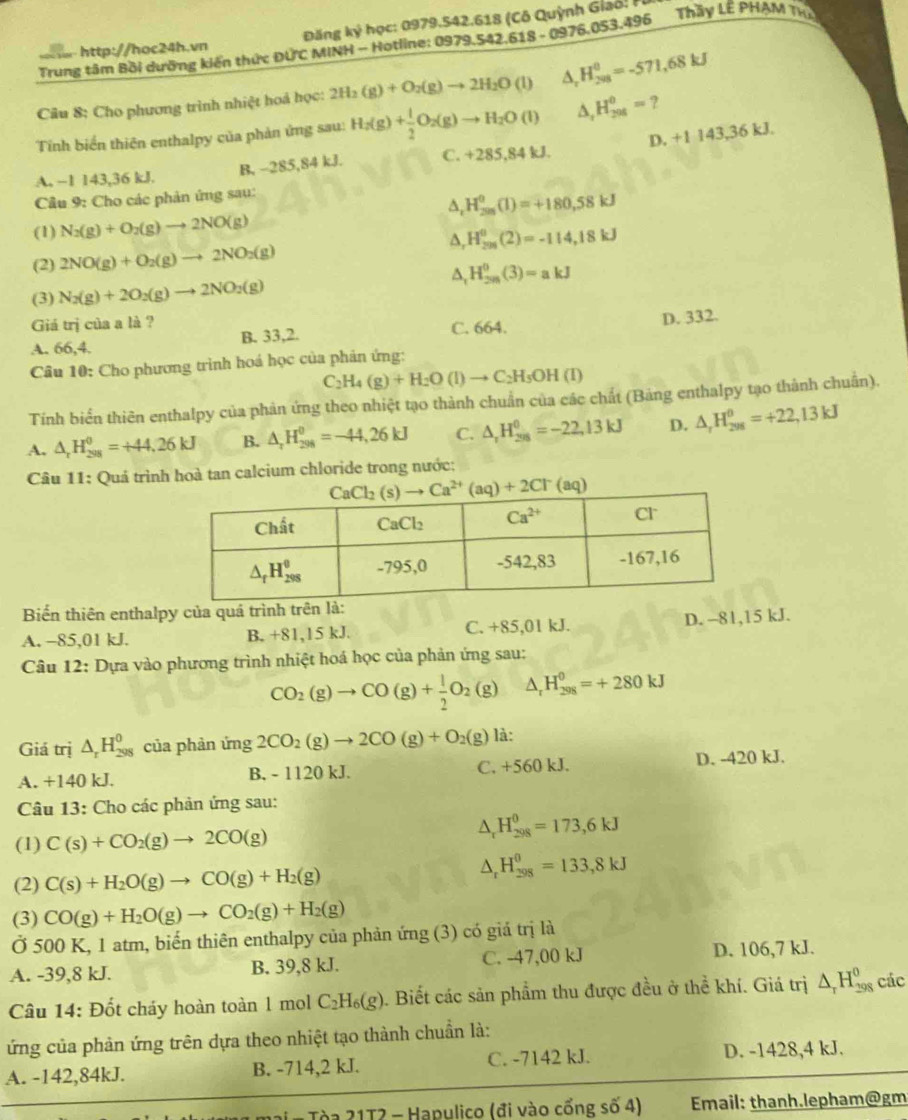Đăng ky học: 0979.542.618 (Cô Quỳnh Giao   
Trung tâm Bồi dưỡng kiến thức ĐƯC MINH - Hotline: 0979.542.618 - 0976.053.496 Thầy LÊ PHAM Th
Câu 8: Cho phương trình nhiệt hoá học: 2H_2(g)+O_2(g)to 2H_2O(l) D. H_(208)^(θ)=-571,68kJ
Tính biển thiên enthalpy của phản ứng sau: H_2(g)+ 1/2 O_2(g)to H_2O(l) A H_(294)^0= ?
A. ~1 143,36 kJ. B, −285,84 kJ. C. +285,84kJ. D. +1 143,36 kJ.
Câu 9: Cho các phản ứng sau:
a ,H_(201)^0(1)=+180,58kJ
(1) N_2(g)+O_2(g)to 2NO(g)

(2) 2NO(g)+O_2(g)to 2NO_2(g) ,H_(201)^0(2)=-114,18kJ
(3) N_2(g)+2O_2(g)to 2NO_2(g) A. H_(28)^0(3)=akJ
Giá trị của a là ?
D. 332.
A. 66,4. B. 33,2. C. 664.
Câu 10: Cho phương trình hoá học của phản ứng:
C_2H_4(g)+H_2O(l)to C_2H_5OH(l)
Tính biển thiên enthalpy của phản ứng theo nhiệt tạo thành chuẩn của các chất (Bảng enthalpy tạo thành chuẩn).
A, △ _rH_(298)^0=+44,26kJ B. △ _rH_(298)^0=-44,26kJ C. △ _rH_(208)^0=-22,13kJ D. △ _rH_(298)^(θ)=+22,13kJ
Câu 11: Quá trình hoà tan calcium chloride trong nước:
Biến thiên enthalpy của quá trình trên là:
A. -85,01 kJ. B. +81,15 kJ. C. +85,01 kJ. D. -81,15 kJ.
Câu 12: Dựa vào phương trình nhiệt hoá học của phản ứng sau:
CO_2(g)to CO(g)+ 1/2 O_2(g) △ _rH_(298)^(θ)=+280kJ
Giá trị △ _rH_(298)^0 của phản ứng 2CO_2(g)to 2CO(g)+O_2(g) là:
A. +140 kJ. B. - 1120 kJ. C. +560 kJ. D. -420 kJ.
Câu 13: Cho các phản ứng sau:
(1) C(s)+CO_2(g)to 2CO(g)
△ _rH_(298)^(θ)=173,6kJ
(2) C(s)+H_2O(g)to CO(g)+H_2(g)
△ _rH_(298)^0=133,8kJ
(3) CO(g)+H_2O(g)to CO_2(g)+H_2(g)
Ở 500 K, 1 atm, biến thiên enthalpy của phản ứng (3) có giá trị là
A. -39,8 kJ. B. 39,8 kJ. C. -47,00 kJ D. 106,7 kJ.
Câu 14: Đốt cháy hoàn toàn 1 mol C_2H_6(g) 9. Biết các sản phẩm thu được đều ở thể khí. Giá trị △ _rH_(298)^0 các
ứng của phản ứng trên dựa theo nhiệt tạo thành chuẩn là:
A. -142,84kJ. B. -714,2 kJ. C. -7142 kJ. D. -1428,4 kJ.
Tòa 21T2 - Hapulico (đi vào cổng số 4)  Email: thanh.lepham@gm
