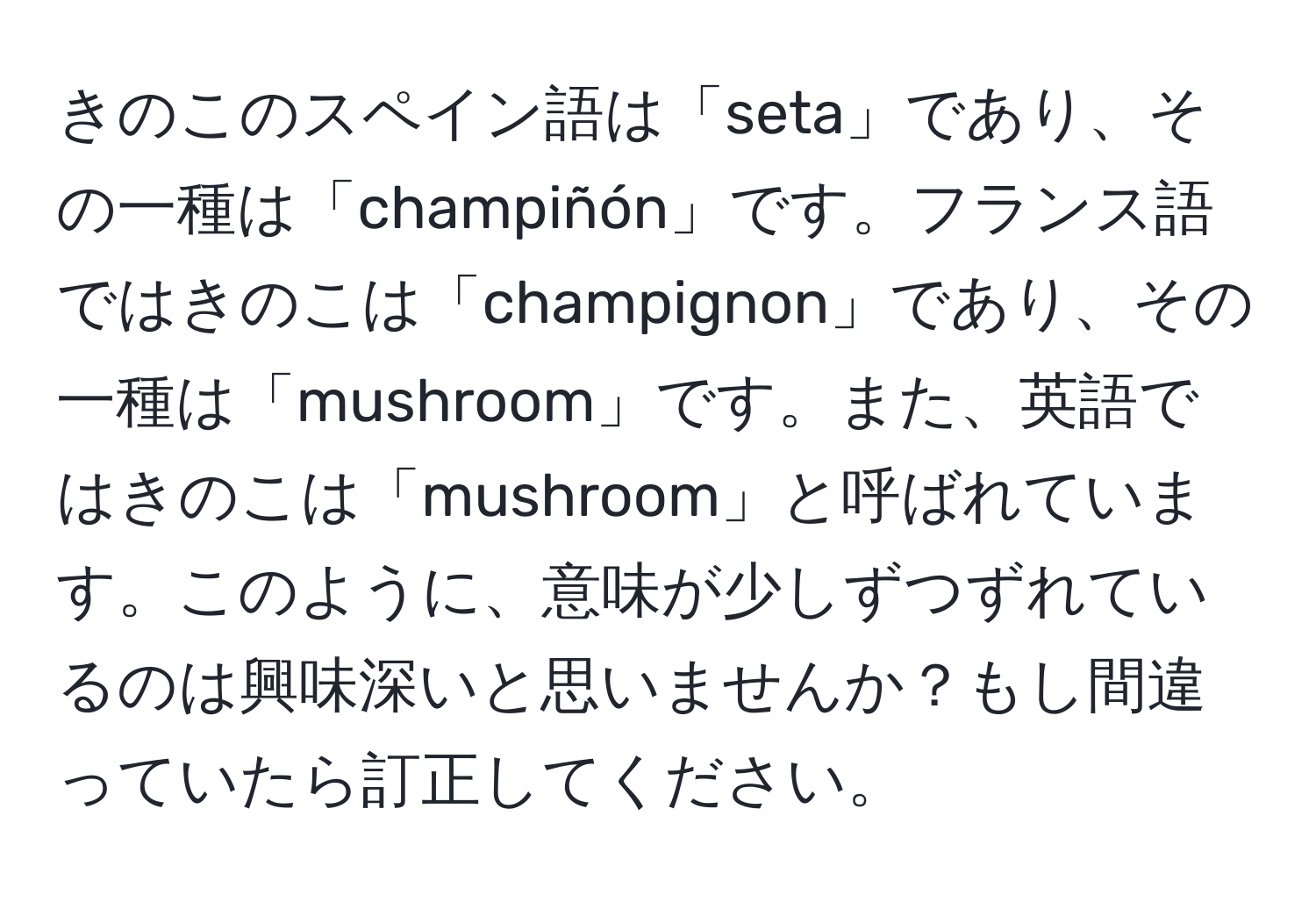 きのこのスペイン語は「seta」であり、その一種は「champiñón」です。フランス語ではきのこは「champignon」であり、その一種は「mushroom」です。また、英語ではきのこは「mushroom」と呼ばれています。このように、意味が少しずつずれているのは興味深いと思いませんか？もし間違っていたら訂正してください。