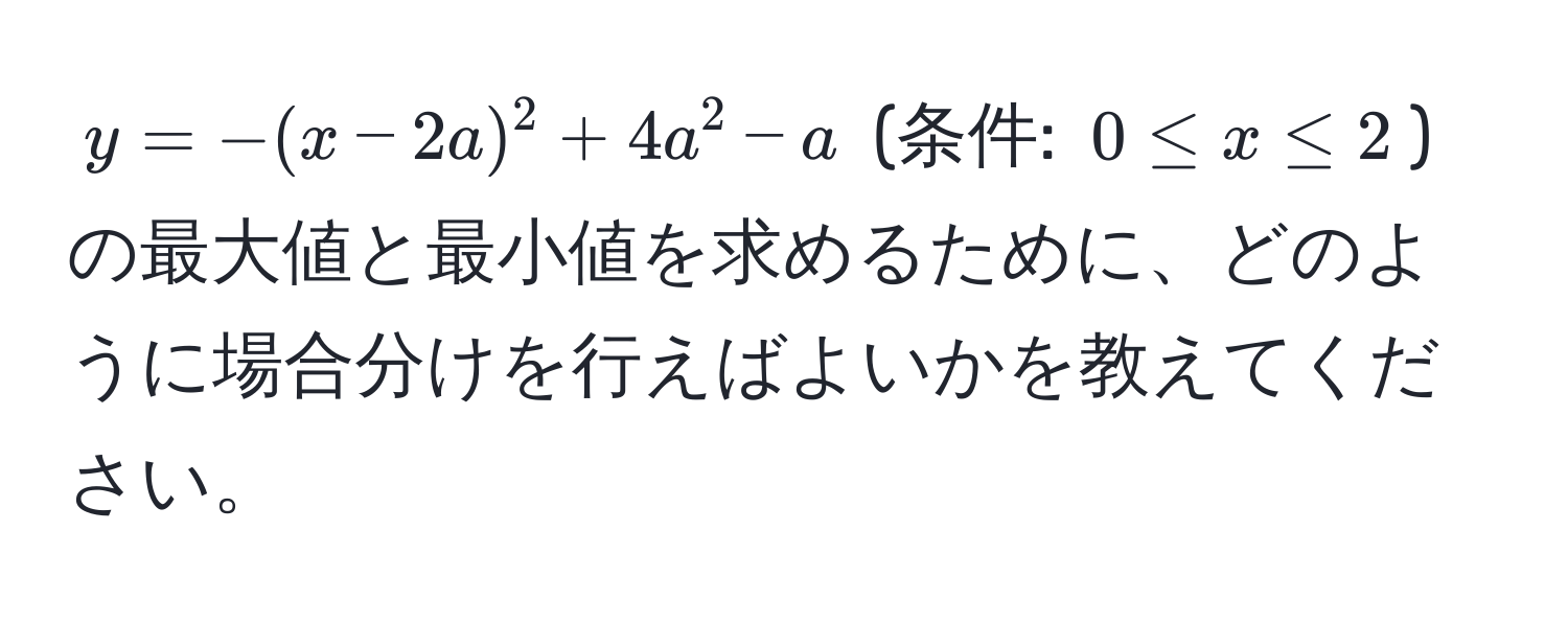 $y=-(x-2a)^2+4a^2-a$ (条件: $0 ≤ x ≤ 2$) の最大値と最小値を求めるために、どのように場合分けを行えばよいかを教えてください。