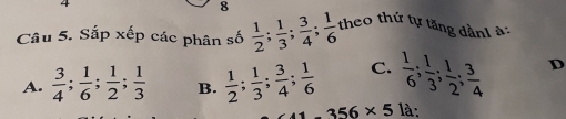 4
8
Câu 5. Sắp xếp các phân số  1/2 ;  1/3 ;  3/4 ;  1/6  theo thứ tự tăng dầnh à:
A.  3/4 ;  1/6 ;  1/2 ;  1/3  B.  1/2 ;  1/3 ;  3/4 ;  1/6  C.  1/6 ;  1/3 ;  1/2 ;  3/4  D
356* 5 là: