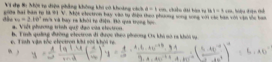 Ví dụ 8: Một tụ điện phẳng không khí có khoảng cách d=1cm : chiều dài bán tụ là I=5cm hiệu điện thể 
giữa hai bản tụ là 91 V. Một electron bay vào tụ điện theo phương song song với các bản với vận tốc ban 
đầu v_B=2.10^2 m/s và bay ra khôi tụ điện. Bó qua trọng lực. 
a. Viết phương trình quỹ đạo của electron. 
b. Tính quảng đường electron đi được theo phương Ox khi nó ra khói tụ. 
e. Tính vận tốc elęctrọn khi rời khỏi tụ.