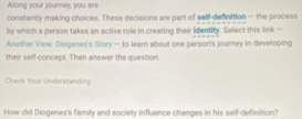 Along your journey, you are 
constantly making choices. These decisions are part of self-defnition — the process 
by which a person takes an active role in creating sheir Identity. Select this link — 
Another View: Diogenes's Story— to leam about one person's journey in develloping 
their self-concept. Then answer the question. 
Check Your Understanding 
How did Diogenes's family and society influence changes in his self-definition?