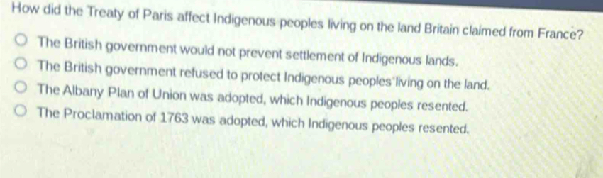 How did the Treaty of Paris affect Indigenous peoples living on the land Britain claimed from France?
The British government would not prevent settlement of Indigenous lands.
The British government refused to protect Indigenous peoples living on the land.
The Albany Plan of Union was adopted, which Indigenous peoples resented.
The Proclamation of 1763 was adopted, which Indigenous peoples resented.