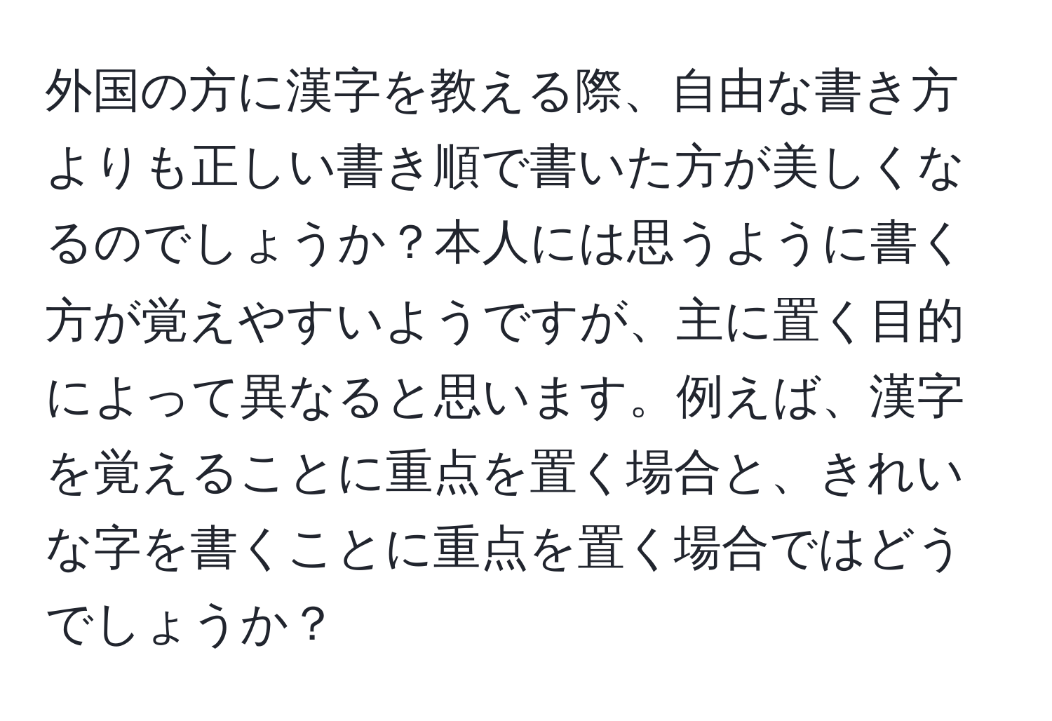 外国の方に漢字を教える際、自由な書き方よりも正しい書き順で書いた方が美しくなるのでしょうか？本人には思うように書く方が覚えやすいようですが、主に置く目的によって異なると思います。例えば、漢字を覚えることに重点を置く場合と、きれいな字を書くことに重点を置く場合ではどうでしょうか？