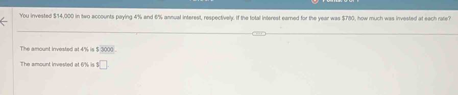 You invested $14,000 in two accounts paying 4% and 6% annual interest, respectively. If the total interest earned for the year was $780, how much was invested at each rate?
The amount invested at 4% is $ 3000.
The amount invested at 6% is $□