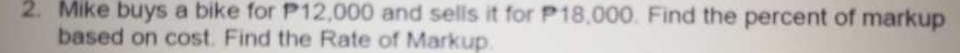 Mike buys a bike for P12,000 and sells it for P18,000. Find the percent of markup 
based on cost. Find the Rate of Markup.