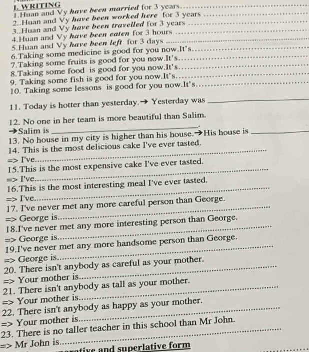 WRITING 
1.Huan and Vy have been married for 3 years…._ 
_ 
2..Huan and Vy have been worked here for 3 years
3..Huan and Vy have been travelled for 3 years
4.Huan and Vy have been eaten for 3 hours
5.Huan and Vy have been left for 3 days _ 
6.Taking some medicine is good for you now.It’s 
7.Taking some fruits is good for you now.It’s_ 
8.Taking some food is good for you now.It's_ 
9. Taking some fish is good for you now.It’s._ 
10. Taking some lessons is good for you now.It’s 
11. Today is hotter than yesterday.→ Yesterday was 
_ 
12. No one in her team is more beautiful than Salim. 
_. 
Salim is 
13. No house in my city is higher than his house. → His house is_ 
14. This is the most delicious cake I've ever tasted. 
=> I've. 
_ 
15.This is the most expensive cake I've ever tasted. 
=> I've. 
_ 
16.This is the most interesting meal I've ever tasted. 
=> I've. 
_ 
17. I've never met any more careful person than George. 
=> George is. 
18.I've never met any more interesting person than George. 
=> George is 
19.I've never met any more handsome person than George. 
=> George is 
20. There isn't anybody as careful as your mother. 
=> Your mother is 
21. There isn't anybody as tall as your mother. 
=> Your mother is 
22. There isn't anybody as happy as your mother. 
=> Your mother is 
23. There is no taller teacher in this school than Mr John. 
Mr John is 
tive and superlative form