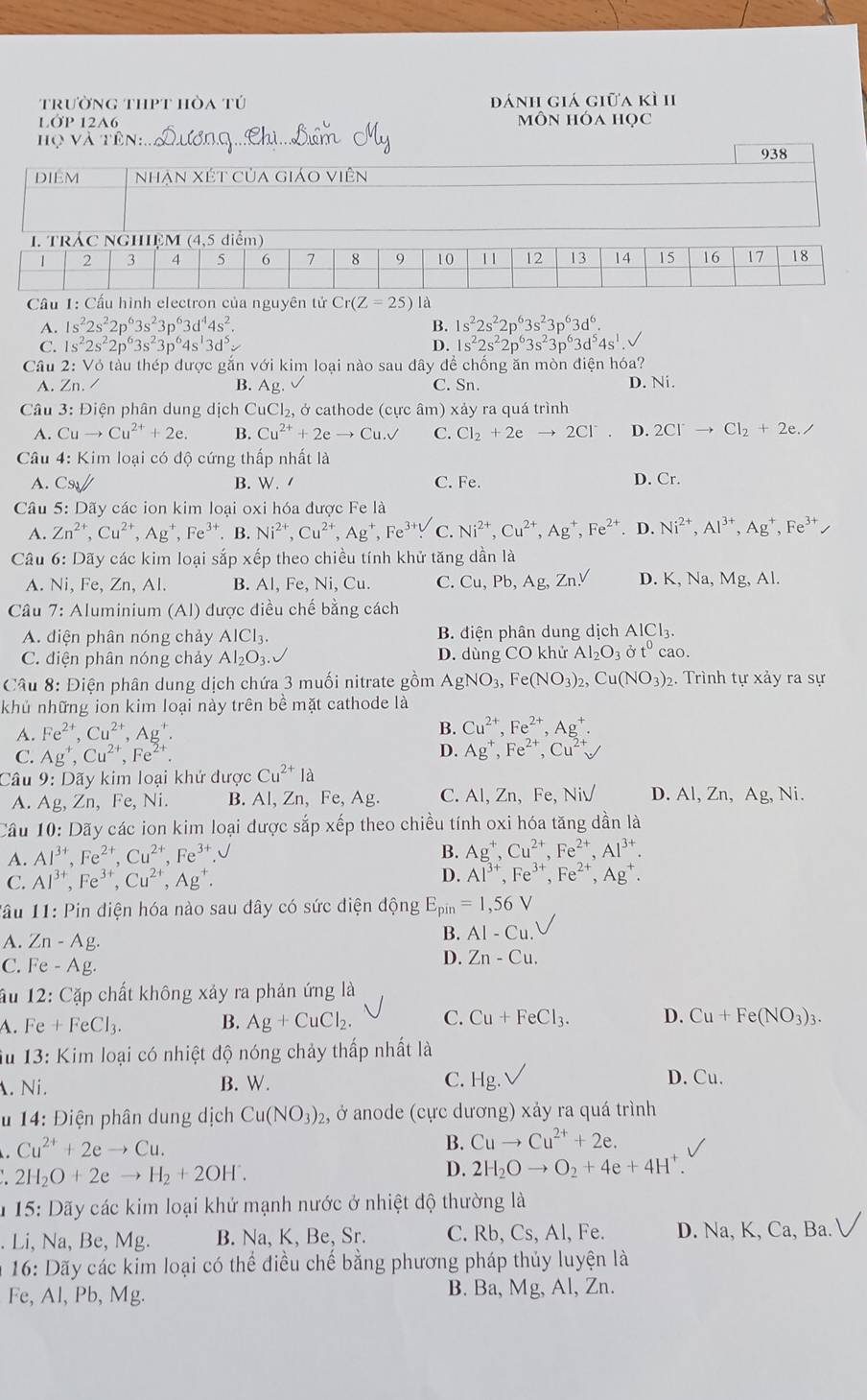 trường thpt hòa tú dánh giá giữa kì 1I
LớP 12A6 môn hóa học
họ và tên:
938
Cầu 1: Cấu hình electron của nguy tên tử Cr(Z=25) là
A. 1s^22s^22p^63s^23p^63d^44s^2. B. 1s^22s^22p^63s^23p^63d^6.
C. 1s^22s^22p^63s^23p^64s^13d^5v D. 1s^22s^22p^63s^23p^63d^54s^1.
Câu 2 : Vó tàu thép được gắn với kim loai nào sau đây để chống ăn mòn điện hóa? D. Ni.
A. Zn./ B. Ag. C. Sn.
Câu 3: Điện phân dung dịch CuCl_2, ở cathode (cực âm) xảy ra quá trình
A. Cuto Cu^(2+)+2e. B. Cu^(2+)+2eto Cu.surd C. Cl_2+2eto 2Cl^- D. 2Cl^-to Cl_2+2e./
Câu 4: Kim loại có độ cứng thấp nhất là
A. C_91// B. W. C. Fe. D. Cr.
Câu 5: Dãy các ion kim loại oxi hóa được Fe là
A. Zn^(2+),Cu^(2+),Ag^+,Fe^(3+). B. Ni^(2+),Cu^(2+),Ag^+,Fe^(3+). C. Ni^(2+),Cu^(2+),Ag^+,Fe^(2+). D. Ni^(2+),Al^(3+),Ag^+,Fe^(3+)
Câu 6: Dãy các kim loại sắp xếp theo chiều tính khử tăng dần là
A. Ni, Fe, Zn, Al. B. Al, Fe,Ni, Cu. C. Cu,Pb,Ag,Zn.V D. X,Na,Mg,Al.
Câu 7: Aluminium (Al) được điều chế bằng cách
A. diện phân nóng chảy AlCl_3. B. điện phân dung dịch AlCl_3.
C. điện phân nóng chảy Al_2O_3. D. dùng COkhirAl_2O_3sigma t^0cao.
Câu 8: Điện phân dung dịch chứa 3 muối nitrate gồm AgNO_3,Fe(NO_3)_2,Cu(NO_3)_2 2. Trình tự xảy ra sự
khủ những ion kim loại này trên bề mặt cathode là
A. Fe^(2+),Cu^(2+),Ag^+. B. Cu^(2+),Fe^(2+),Ag^+.
C. Ag^+,Cu^(2+),Fe^(2+).
D. Ag^+,Fe^(2+),Cu^(2+)surd
Câu 9: Dãy kim loại khứ được Cu^(2+) là
A. Ag, Zn, Fe, Ni. B. Al, Zn, Fe, Ag. C. AI,Zn,Fe,NiV D. / Al,Zn,Ag, Ni.
Cầu 10: Dãy các ion kim loại được sắp xếp theo chiều tính oxi hóa tăng dần là
A. Al^(3+),Fe^(2+),Cu^(2+),Fe^(3+).
B. Ag^+,Cu^(2+),Fe^(2+),Al^(3+)
C. Al^(3+),Fe^(3+),Cu^(2+),Ag^+. D. Al^(3+),Fe^(3+),Fe^(2+),Ag^+
Tâu 11: Pin diện hóa nào sau dây có sức điện động E_pin=1,56V
A. Zn-Ag
B. AI-Cu.
C. Fe-Ag.
D. Zn-Cu.
ấu 12: Cặp chất không xảy ra phản ứng là
A. Fe+FeCl_3. B. Ag+CuCl_2. C. Cu+FeCl_3. D. Cu+Fe(NO_3)_3.
iu 13: Kim loại có nhiệt độ nóng chảy thấp nhất là
. Ni. B. W. C. H_9 D. Cu.
14: Điện phân dung dịch Cu(NO_3)_2, ở anode (cực dương) xảy ra quá trình
Cu^(2+)+2eto Cu.
B. Cuto Cu^(2+)+2e.
2H_2O+2eto H_2+2OH^-.
D. 2H_2Oto O_2+4e+4H^+.
*  15: Dãy các kim loại khử mạnh nước ở nhiệt độ thường là
. Li, Na, Be, Mg. B. Na, K, Be, Sr. C. Rb, Cs, Al, Fe. D. Na, K, Ca, Ba. V
* 16: Dãy các kim loại có thể điều chế bằng phương pháp thủy luyện là
Fe, Al, Pb, Mg. B. Ba, Mg, Al, Zn.