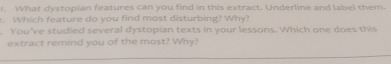 What dystopian features can you find in this extract. Underline and label them. 
Whi h feature do you find most disturbing? Why? 
You've studied several dystopian texts in your lessons. Which one does this 
extract remind you of the most? Why?