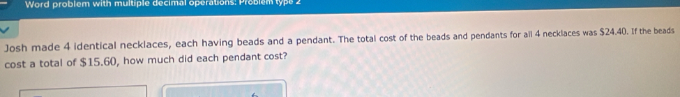 Word problem with multiple decimal operations: Problem type 2 
Josh made 4 identical necklaces, each having beads and a pendant. The total cost of the beads and pendants for all 4 necklaces was $24.40. If the beads 
cost a total of $15.60, how much did each pendant cost?