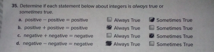 Determine if each statement below about integers is αlwoys true or
sometimes true.
a positive - positive = positive Always True Sometimes True
b. positive + positive = positive Always True Sometimes True
c. negative + negative = negative Always True Sometimes True
d. negative - negative = negative Always True Sometimes True