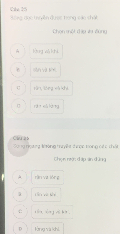 Sóng dọc truyền được trong các chất
Chọn một đáp án đủng
A lỏng và khí.
B rần và khí,
C rần, lỏng và khí.
D rần và lỏng.
Câu 26
Sóng ngang không truyền được trong các chất
Chọn một đáp án đủng
A rán và lỏng.
B rắn và khí,
C rán, lỏng và khí.
D lỏng và khí.