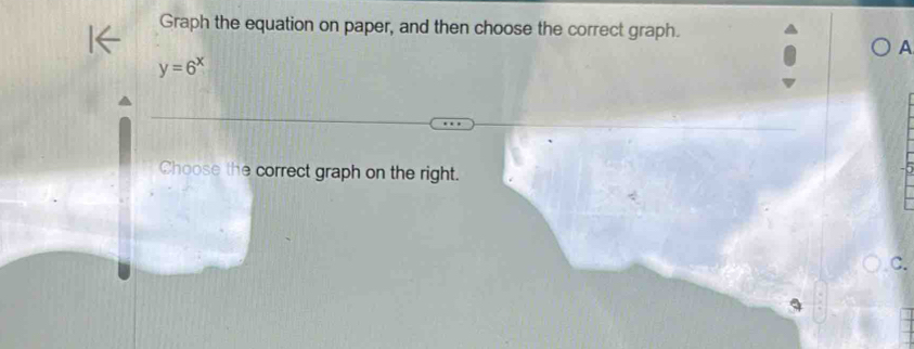 Graph the equation on paper, and then choose the correct graph. 
A
y=6^x
Choose the correct graph on the right. 
C.