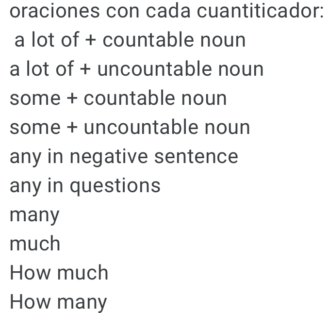 oraciones con cada cuantiticador:
a lot of + countable noun
a lot of + uncountable noun
some + countable noun
some + uncountable noun
any in negative sentence
any in questions
many
much
How much
How many