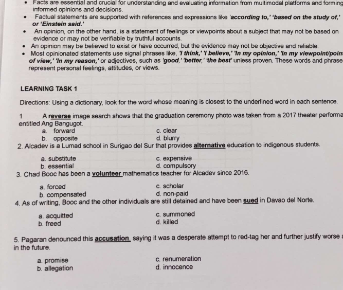 Facts are essential and crucial for understanding and evaluating information from multimodal platforms and forming
informed opinions and decisions.
Factual statements are supported with references and expressions like ‘according to,’ ‘based on the study of,’
or ‘Einstein said.’
An opinion, on the other hand, is a statement of feelings or viewpoints about a subject that may not be based on
evidence or may not be verifiable by truthful accounts.
An opinion may be believed to exist or have occurred, but the evidence may not be objective and reliable.
Most opinionated statements use signal phrases like, 'I think,' 'I believe,' 'In my opinion,' 'In my viewpoint/poin
of view,' 'In my reason,' or adjectives, such as 'good,' 'better,' 'the best' unless proven. These words and phrase
represent personal feelings, attitudes, or views.
LEARNING TASK 1
Directions: Using a dictionary, look for the word whose meaning is closest to the underlined word in each sentence.
1 A reverse image search shows that the graduation ceremony photo was taken from a 2017 theater performa
entitled Ang Bangugot.
a. forward c. clear
b. opposite d. blurry
2. Alcadev is a Lumad school in Surigao del Sur that provides alternative education to indigenous students.
a. substitute c. expensive
b. essential d. compulsory
3. Chad Booc has been a volunteer mathematics teacher for Alcadev since 2016.
a. forced c. scholar
b. compensated d. non-paid
4. As of writing, Booc and the other individuals are still detained and have been sued in Davao del Norte.
a. acquitted c. summoned
b. freed d. killed
5. Pagaran denounced this accusation, saying it was a desperate attempt to red-tag her and further justify worse a
in the future.
a. promise c. renumeration
b. allegation d. innocence