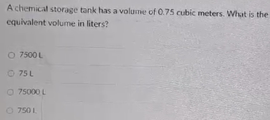 A chemical storage tank has a volume of 0.75 cubic meters. What is the
equivalent volume in liters?
7500 L
75 L
75000 L
750 I.