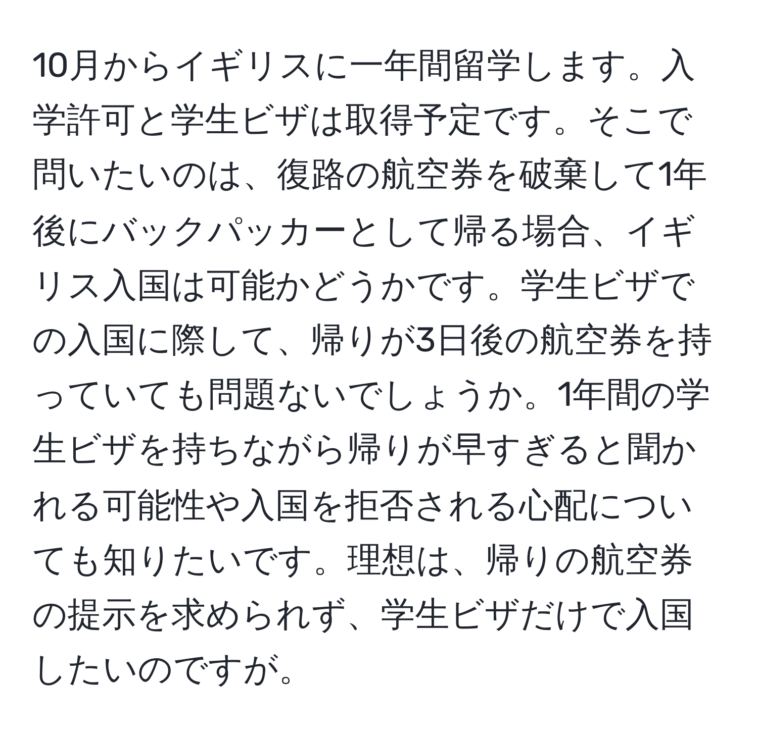 10月からイギリスに一年間留学します。入学許可と学生ビザは取得予定です。そこで問いたいのは、復路の航空券を破棄して1年後にバックパッカーとして帰る場合、イギリス入国は可能かどうかです。学生ビザでの入国に際して、帰りが3日後の航空券を持っていても問題ないでしょうか。1年間の学生ビザを持ちながら帰りが早すぎると聞かれる可能性や入国を拒否される心配についても知りたいです。理想は、帰りの航空券の提示を求められず、学生ビザだけで入国したいのですが。