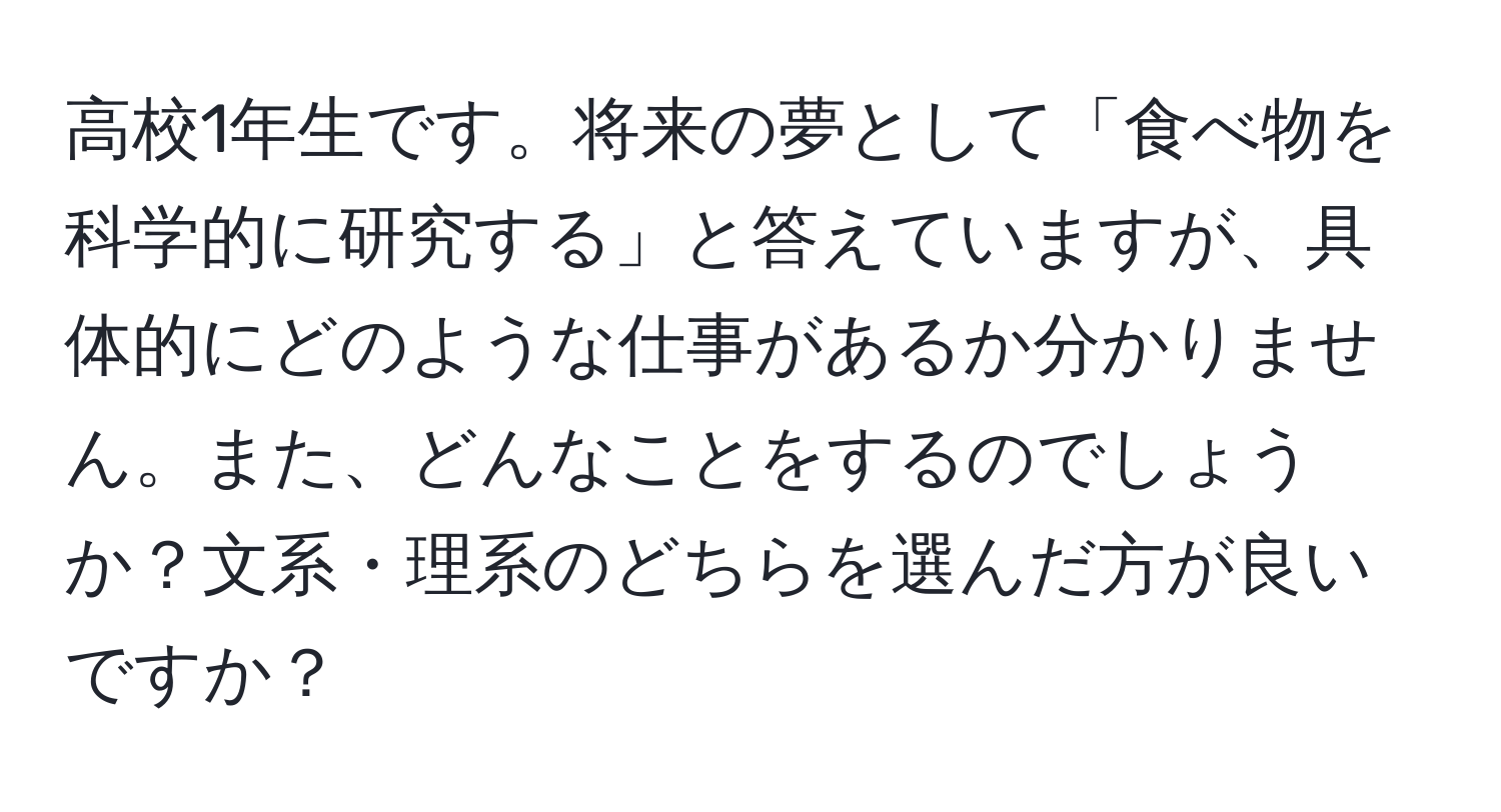 高校1年生です。将来の夢として「食べ物を科学的に研究する」と答えていますが、具体的にどのような仕事があるか分かりません。また、どんなことをするのでしょうか？文系・理系のどちらを選んだ方が良いですか？