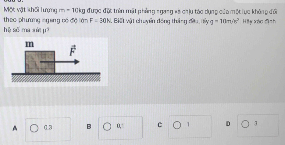 Một vật khối lượng m=10kg được đặt trên mặt phẳng ngang và chịu tác dụng của một lực không đổi
theo phương ngang có độ lớn F=30N. Biết vật chuyển động thắng đều, lấy g=10m/s^2. Hãy xác định
hệ số ma sát μ?
A 0,3 B 0,1 C 1
D 3