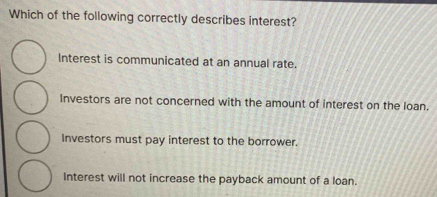 Which of the following correctly describes interest?
Interest is communicated at an annual rate.
Investors are not concerned with the amount of interest on the loan.
Investors must pay interest to the borrower.
Interest will not increase the payback amount of a loan.