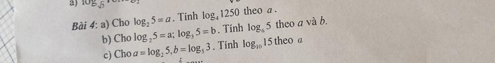 Cho log _25=a. Tinh log, 1250 theo a. 
. Tính log _45 theo a và b. 
b) Cho log _25=a; log _35=b. Tính log _101
c) Cho a=log _25, b=log _53 15 theo