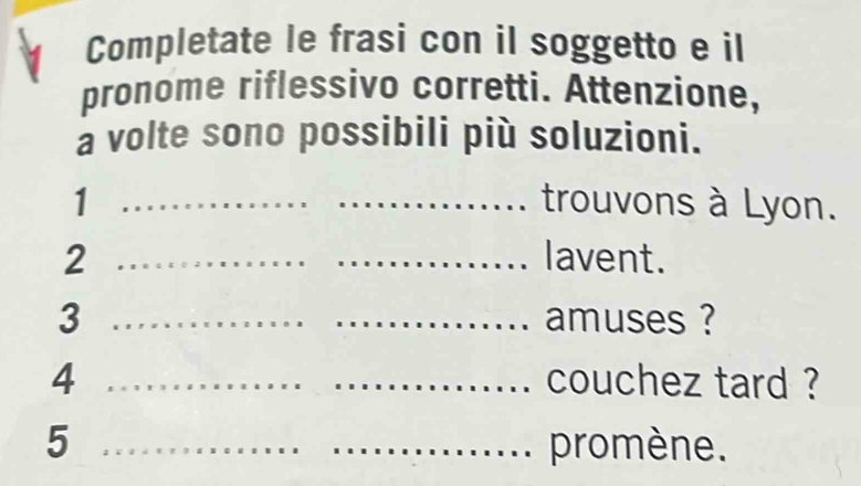 Completate le frasi con il soggetto e il 
pronome riflessivo corretti. Attenzione, 
a volte sono possibili più soluzioni. 
1 __trouvons à Lyon. 
2 __lavent. 
3 __amuses ? 
4 ___couchez tard ? 
5 __promène.