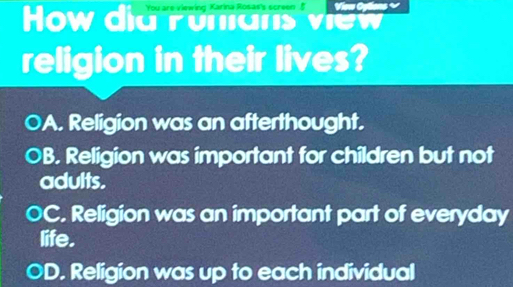 You are viewing Karina Rosas's screen B View Colions √
How did ronians view
religion in their lives?
A. Religion was an afterthought.
B. Religion was important for children but not
adults.
OC. Religion was an important part of everyday
life.
D. Religion was up to each individual