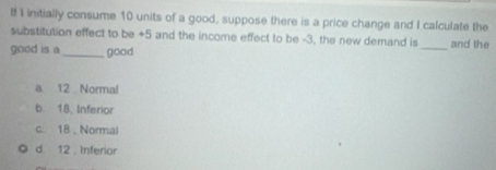 t! I initially consume 10 units of a good, suppose there is a price change and I calculate the
substitution effect to be +5 and the income effect to be -3, the new demand is _and the
good is a _good
a. 12 Normal
b. 18, Inferior
c. 18 , Normal
d 12 Inferior