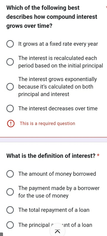 Which of the following best
describes how compound interest
grows over time?
It grows at a fixed rate every year
The interest is recalculated each
period based on the initial principal
The interest grows exponentially
because it's calculated on both
principal and interest
The interest decreases over time
This is a required question
What is the definition of interest? *
The amount of money borrowed
The payment made by a borrower
for the use of money
The total repayment of a loan
The principal ≌ nt of a loan